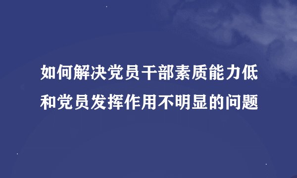 如何解决党员干部素质能力低和党员发挥作用不明显的问题
