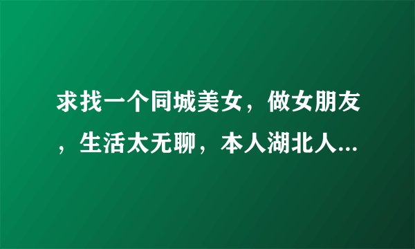 求找一个同城美女，做女朋友，生活太无聊，本人湖北人，现在在苏州工作，找一个在同城，最好是湖北的，...