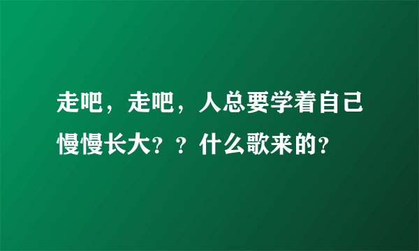 走吧，走吧，人总要学着自己慢慢长大？？什么歌来的？