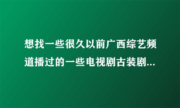 想找一些很久以前广西综艺频道播过的一些电视剧古装剧，其他频道的也得，不过那年代比较火的就是广西综艺了