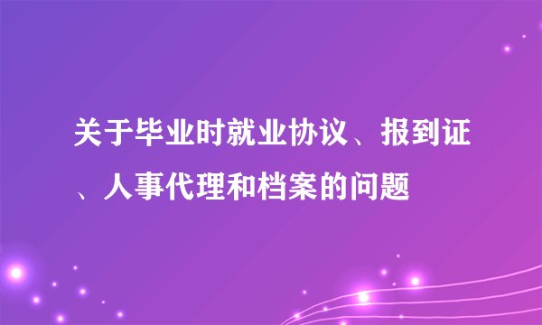 关于毕业时就业协议、报到证、人事代理和档案的问题