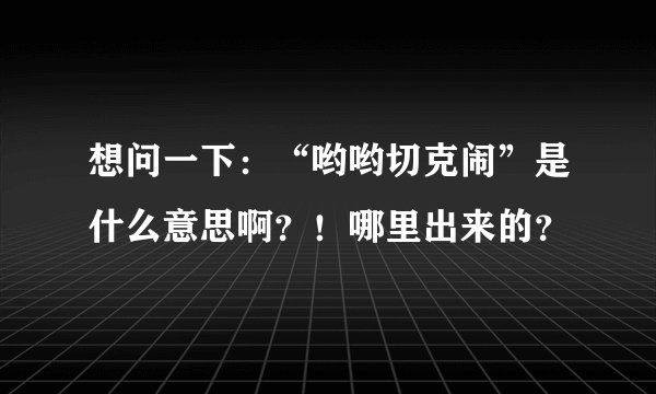 想问一下：“哟哟切克闹”是什么意思啊？！哪里出来的？