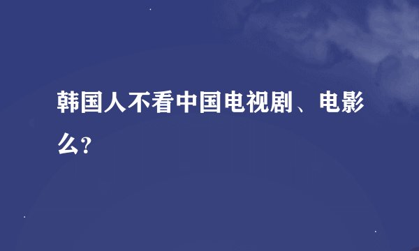 韩国人不看中国电视剧、电影么？