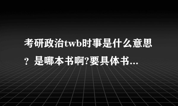考研政治twb时事是什么意思？是哪本书啊?要具体书名？求解释~~