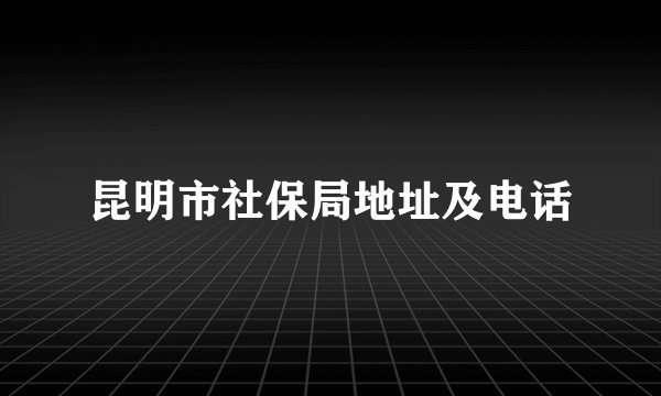 昆明市社保局地址及电话