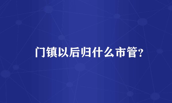鲘门镇以后归什么市管？