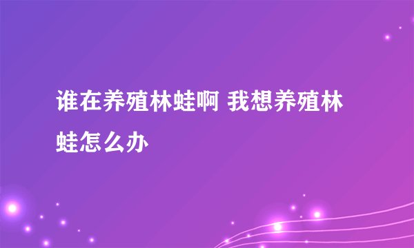 谁在养殖林蛙啊 我想养殖林蛙怎么办