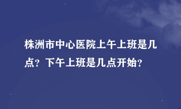株洲市中心医院上午上班是几点？下午上班是几点开始？