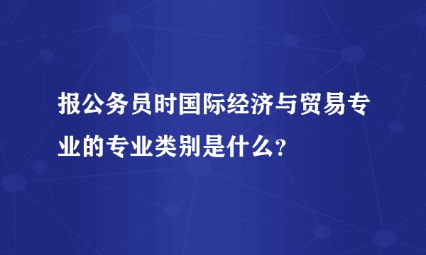 报公务员时国际经济与贸易专业的专业类别是什么？
