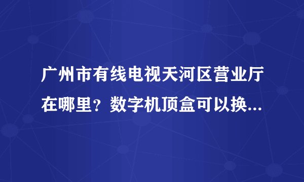 广州市有线电视天河区营业厅在哪里？数字机顶盒可以换高清机顶盒吗？费用多少？需要什么手续？