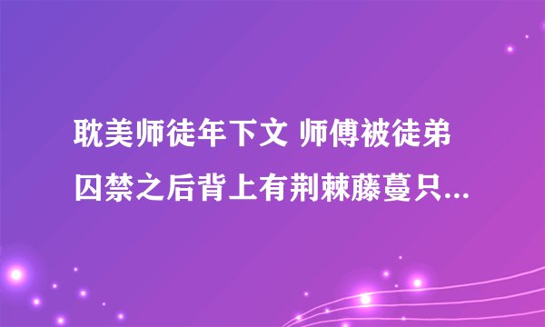 耽美师徒年下文 师傅被徒弟囚禁之后背上有荆棘藤蔓只能触碰徒弟,徒弟死后世界崩溃，后来徒弟变成佛教中
