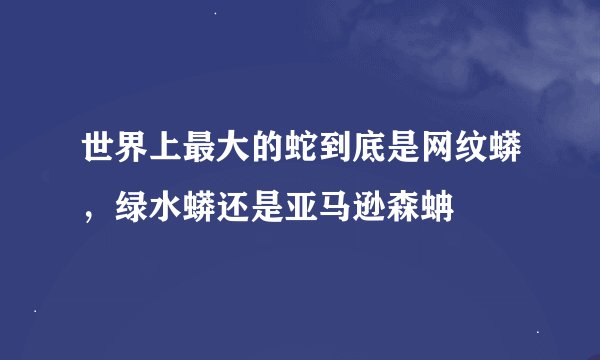 世界上最大的蛇到底是网纹蟒，绿水蟒还是亚马逊森蚺
