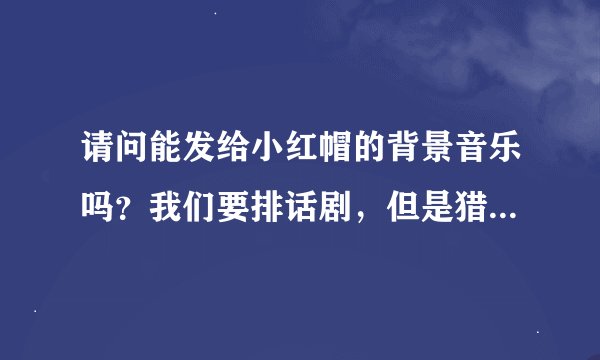 请问能发给小红帽的背景音乐吗？我们要排话剧，但是猎人出场部分不大确定用什么音乐