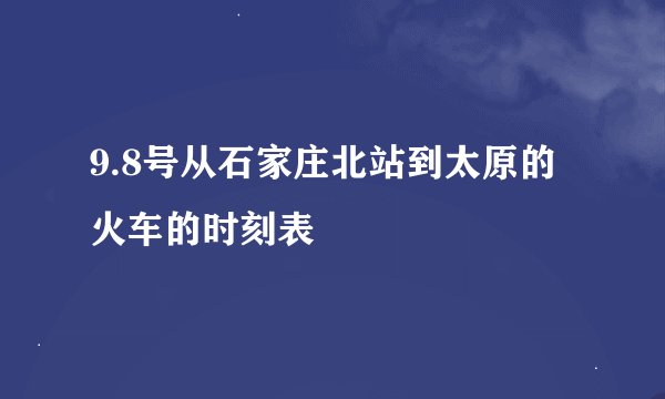 9.8号从石家庄北站到太原的火车的时刻表