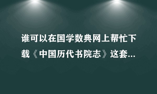谁可以在国学数典网上帮忙下载《中国历代书院志》这套书啊？急！
