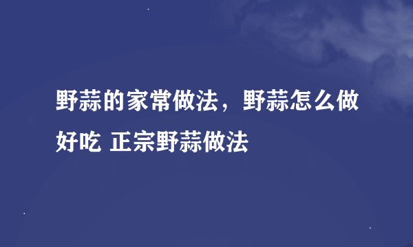 野蒜的家常做法，野蒜怎么做好吃 正宗野蒜做法