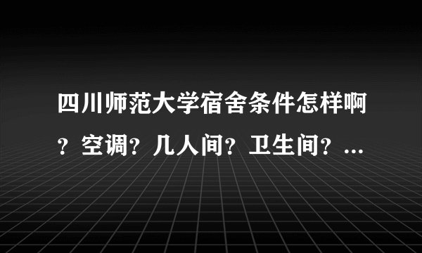 四川师范大学宿舍条件怎样啊？空调？几人间？卫生间？急需啊？学姐学长救助