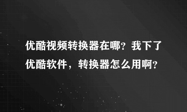 优酷视频转换器在哪？我下了优酷软件，转换器怎么用啊？