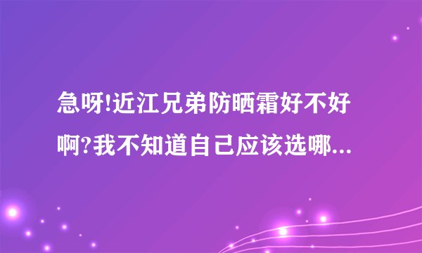 急呀!近江兄弟防晒霜好不好啊?我不知道自己应该选哪款,大家帮个忙!
