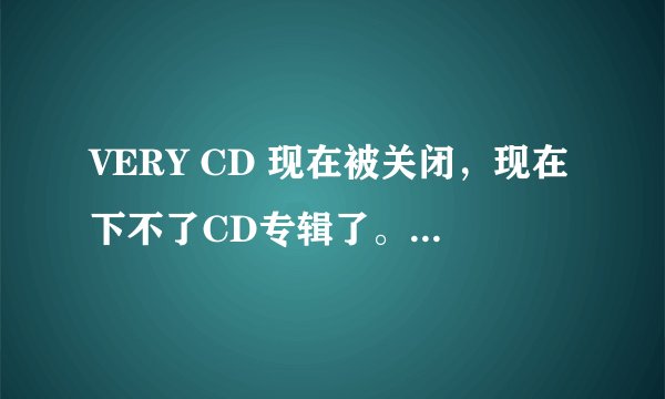 VERY CD 现在被关闭，现在下不了CD专辑了。请问国外那个网站有类似的可以下整张CD？