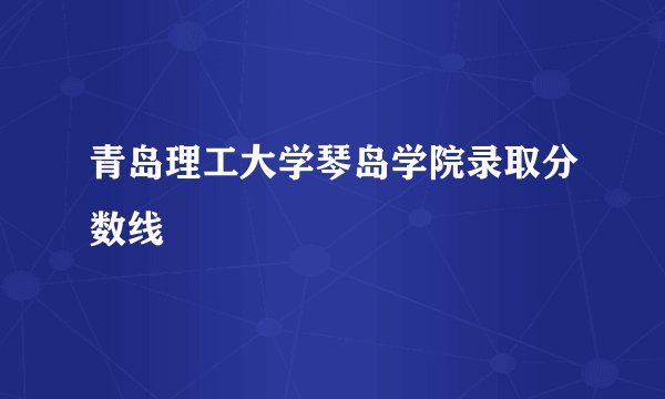 青岛理工大学琴岛学院录取分数线