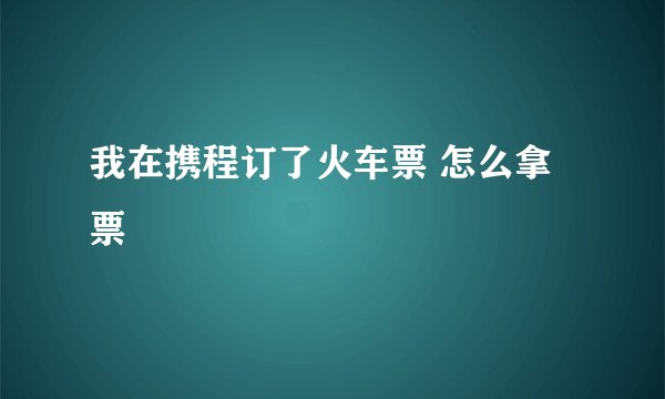 我在携程订了火车票 怎么拿票