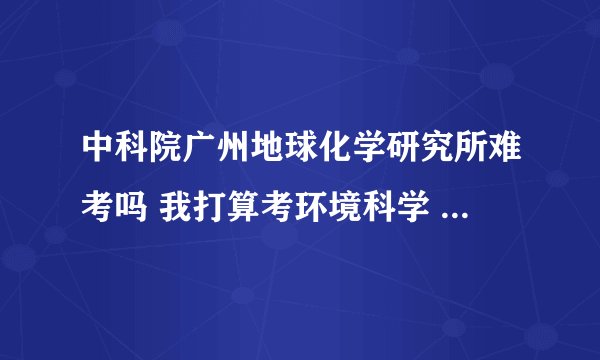 中科院广州地球化学研究所难考吗 我打算考环境科学 不知道分数如何，还有这个专业在地化所好吗？