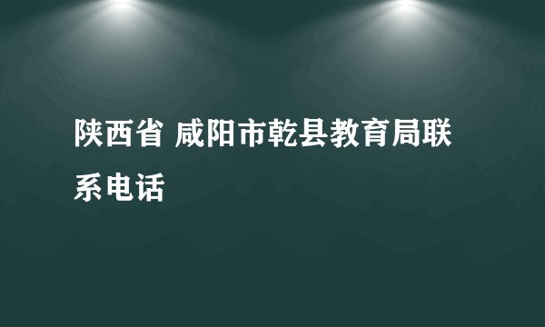 陕西省 咸阳市乾县教育局联系电话