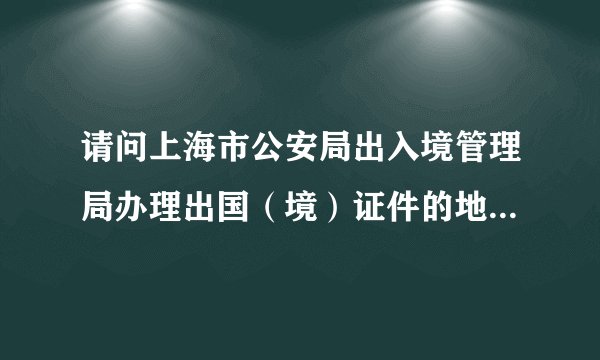 请问上海市公安局出入境管理局办理出国（境）证件的地址和接待时间？