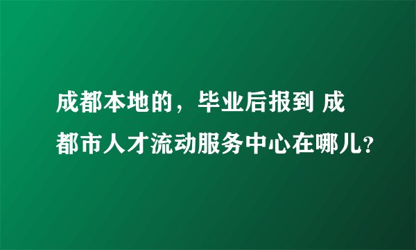 成都本地的，毕业后报到 成都市人才流动服务中心在哪儿？