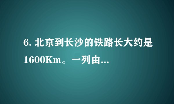 6. 北京到长沙的铁路长大约是1600Km。一列由北京开往长沙的高铁，9: 00出发，11: