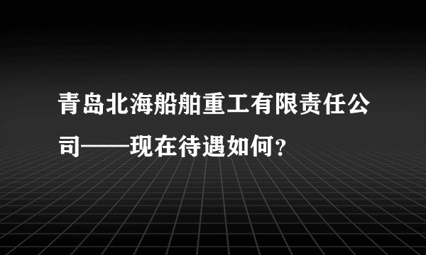 青岛北海船舶重工有限责任公司——现在待遇如何？