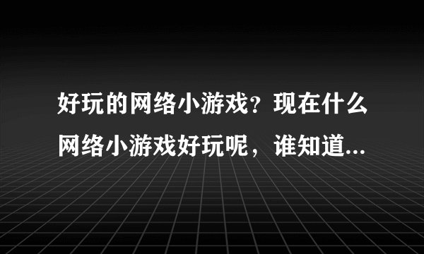 好玩的网络小游戏？现在什么网络小游戏好玩呢，谁知道的，推荐下？