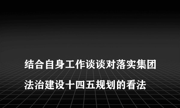
结合自身工作谈谈对落实集团法治建设十四五规划的看法

