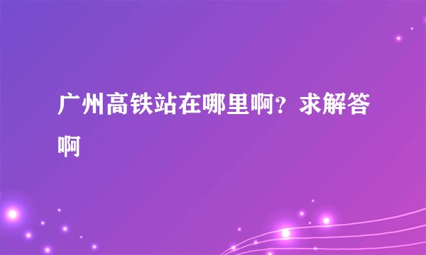 广州高铁站在哪里啊？求解答啊