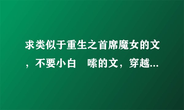 求类似于重生之首席魔女的文，不要小白啰嗦的文，穿越重生都ok，不要修仙的...女主性格最好想首席魔