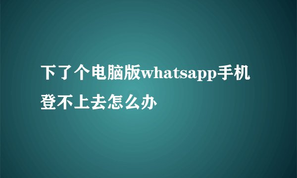 下了个电脑版whatsapp手机登不上去怎么办