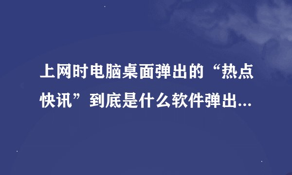 上网时电脑桌面弹出的“热点快讯”到底是什么软件弹出来的？找了好久没找到，感觉就是个无赖流氓软件。