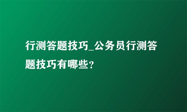 行测答题技巧_公务员行测答题技巧有哪些？