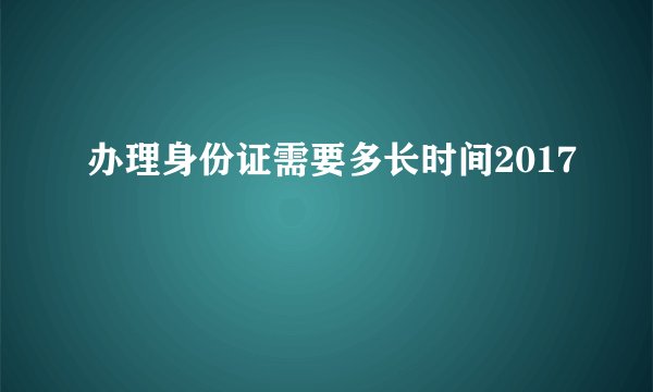 办理身份证需要多长时间2017