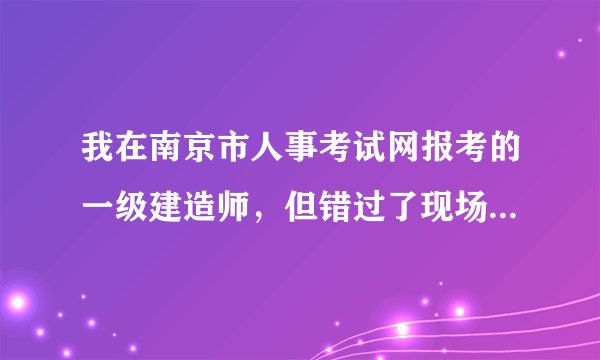 我在南京市人事考试网报考的一级建造师，但错过了现场资格复审的时间，我现在该怎么办？