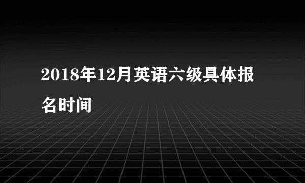 2018年12月英语六级具体报名时间