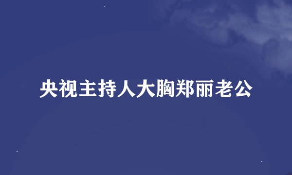 央视主持人大胸郑丽老公