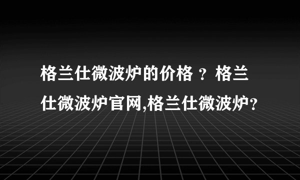 格兰仕微波炉的价格 ？格兰仕微波炉官网,格兰仕微波炉？