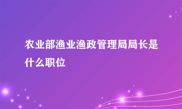 农业部渔业渔政管理局局长是什么职位