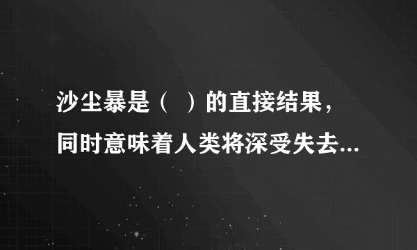 沙尘暴是（ ）的直接结果，同时意味着人类将深受失去基本的（）的威胁