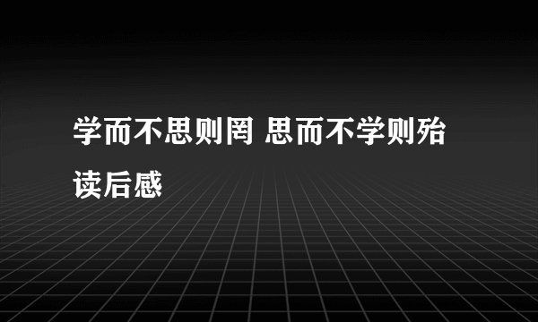 学而不思则罔 思而不学则殆 读后感
