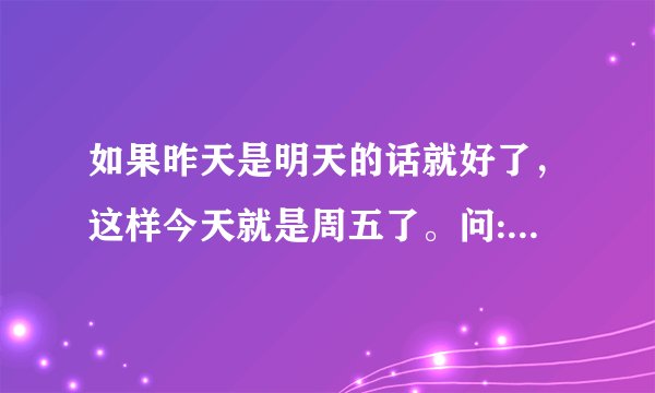 如果昨天是明天的话就好了，这样今天就是周五了。问:句中的今天是周几？