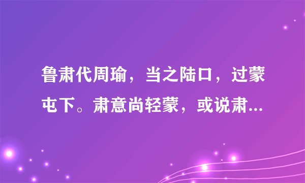 鲁肃代周瑜，当之陆口，过蒙屯下。肃意尚轻蒙，或说肃曰：‘吕将军功名日显，不可以故意待之，君宜顾之。