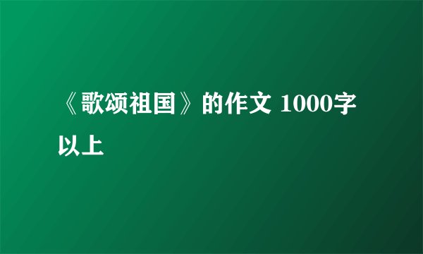 《歌颂祖国》的作文 1000字以上